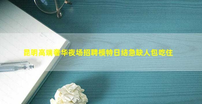昆明高端奢华夜场招聘模特日结急缺人包吃住